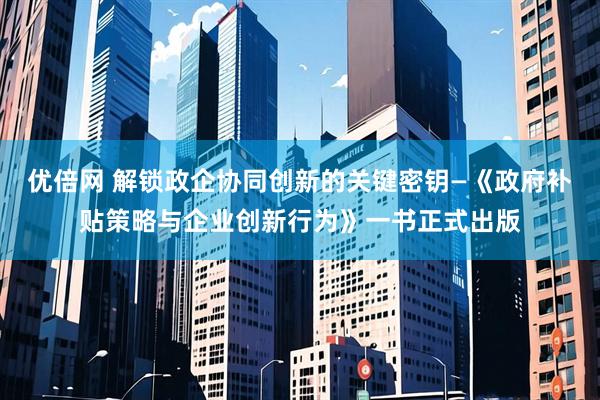 优倍网 解锁政企协同创新的关键密钥—《政府补贴策略与企业创新行为》一书正式出版