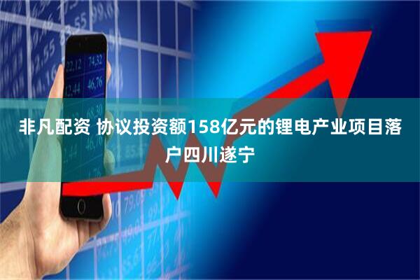 非凡配资 协议投资额158亿元的锂电产业项目落户四川遂宁