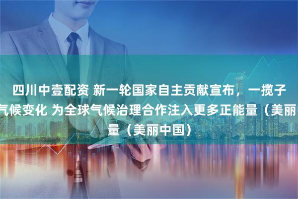 四川中壹配资 新一轮国家自主贡献宣布，一揽子应对气候变化 为全球气候治理合作注入更多正能量（美丽中国）