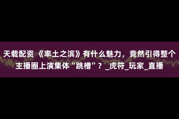天载配资 《率土之滨》有什么魅力，竟然引得整个主播圈上演集体“跳槽”？_虎符_玩家_直播