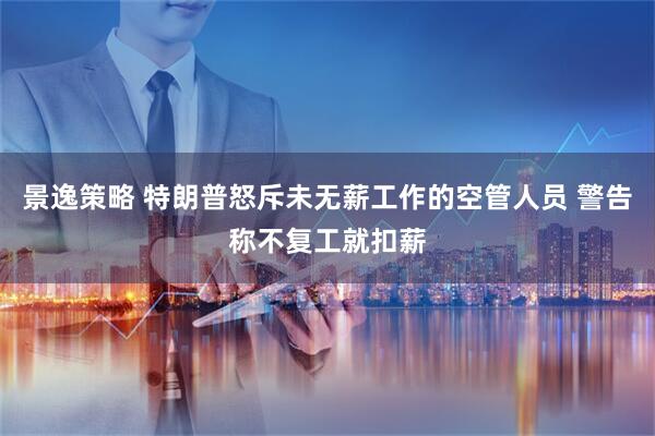 景逸策略 特朗普怒斥未无薪工作的空管人员 警告称不复工就扣薪