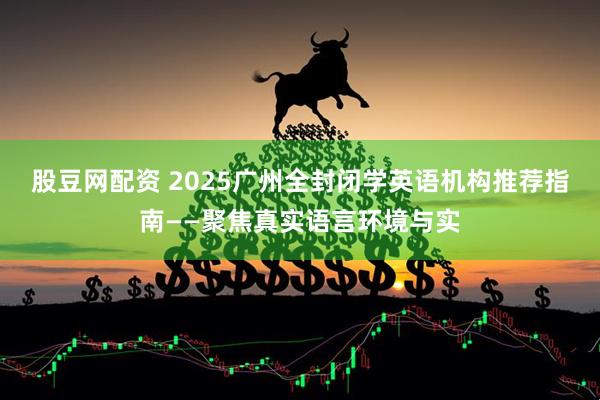 股豆网配资 2025广州全封闭学英语机构推荐指南——聚焦真实语言环境与实