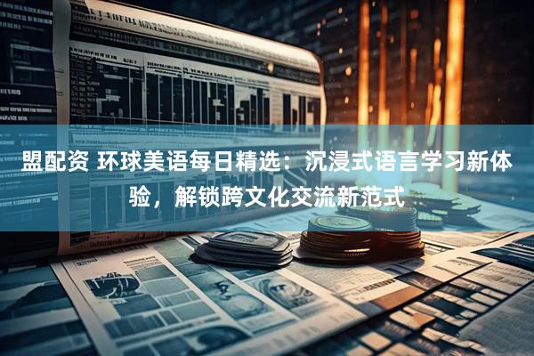 盟配资 环球美语每日精选：沉浸式语言学习新体验，解锁跨文化交流新范式